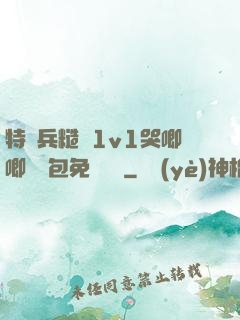 特種兵糙漢1v1哭唧唧嬌氣包免費閱讀